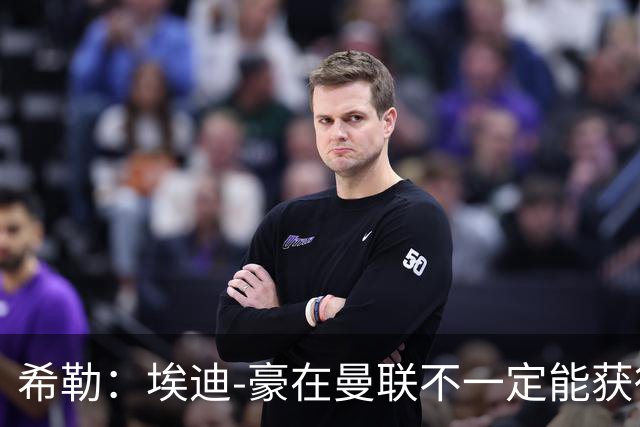 希勒：埃迪-豪在曼联不一定能获得权力；曼联的运营糟糕透顶